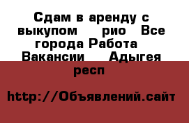 Сдам в аренду с выкупом kia рио - Все города Работа » Вакансии   . Адыгея респ.